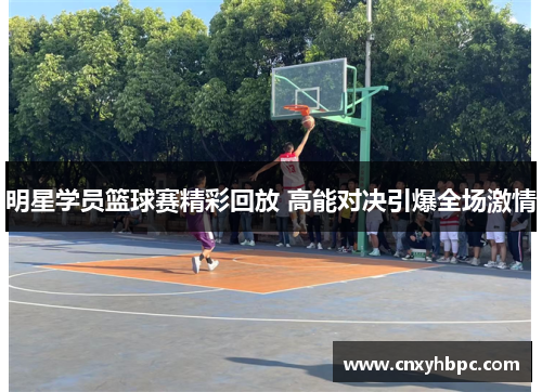 明星学员篮球赛精彩回放 高能对决引爆全场激情