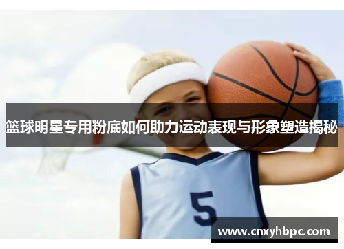篮球明星专用粉底如何助力运动表现与形象塑造揭秘