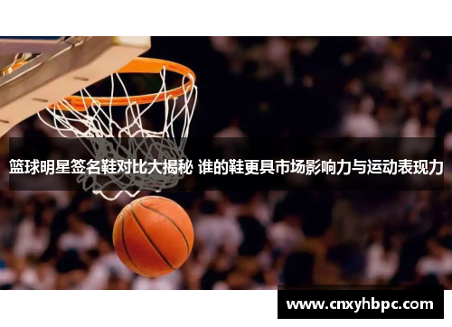 篮球明星签名鞋对比大揭秘 谁的鞋更具市场影响力与运动表现力