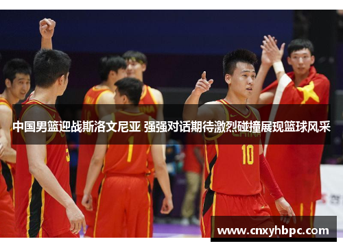 中国男篮迎战斯洛文尼亚 强强对话期待激烈碰撞展现篮球风采