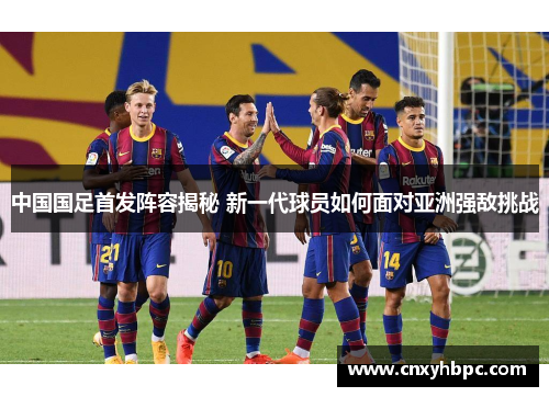 中国国足首发阵容揭秘 新一代球员如何面对亚洲强敌挑战