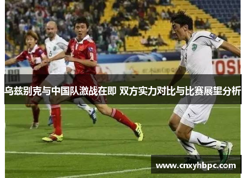 乌兹别克与中国队激战在即 双方实力对比与比赛展望分析