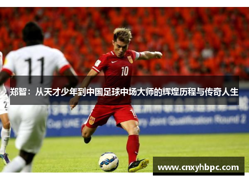 郑智：从天才少年到中国足球中场大师的辉煌历程与传奇人生